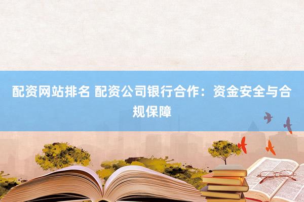 配資網(wǎng)站排名 配資公司銀行合作：資金安全與合規(guī)保障
