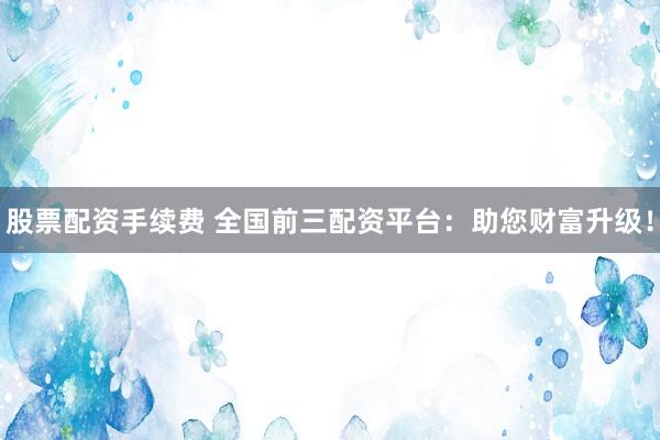 股票配資手續(xù)費(fèi) 全國前三配資平臺：助您財富升級！