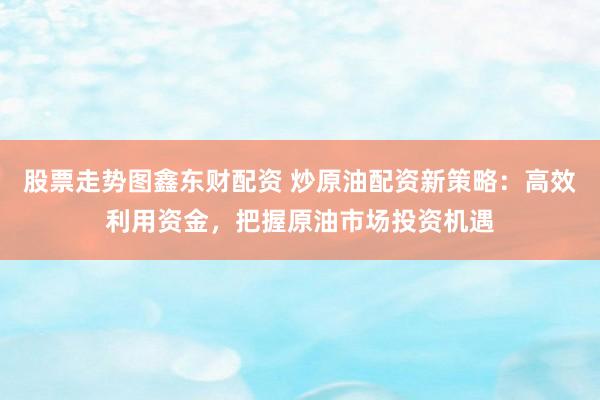 股票走勢(shì)圖鑫東財(cái)配資 炒原油配資新策略：高效利用資金，把握原油市場(chǎng)投資機(jī)遇
