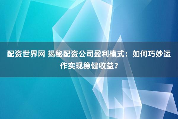 配資世界網(wǎng) 揭秘配資公司盈利模式：如何巧妙運作實現(xiàn)穩(wěn)健收益？